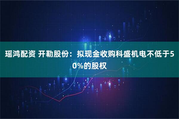 瑶鸿配资 开勒股份：拟现金收购科盛机电不低于50%的股权