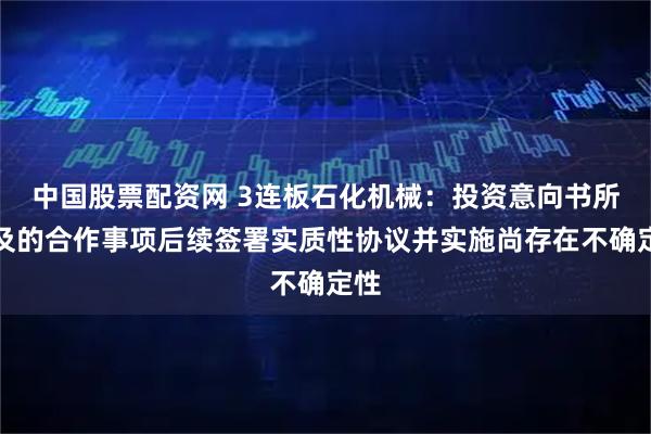 中国股票配资网 3连板石化机械：投资意向书所涉及的合作事项后续签署实质性协议并实施尚存在不确定性