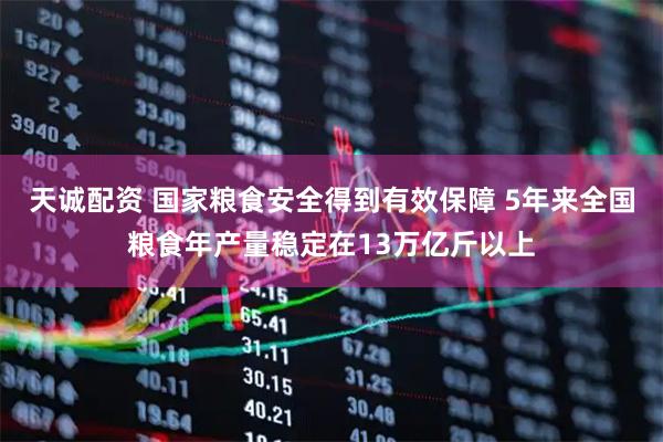 天诚配资 国家粮食安全得到有效保障 5年来全国粮食年产量稳定在13万亿斤以上