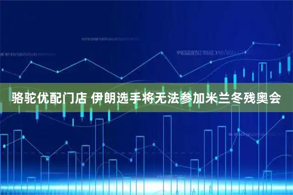 骆驼优配门店 伊朗选手将无法参加米兰冬残奥会