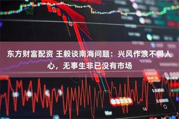 东方财富配资 王毅谈南海问题：兴风作浪不得人心，无事生非已没有市场