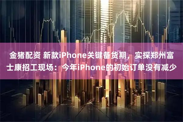 金猪配资 新款iPhone关键备货期，实探郑州富士康招工现场：今年iPhone的初始订单没有减少