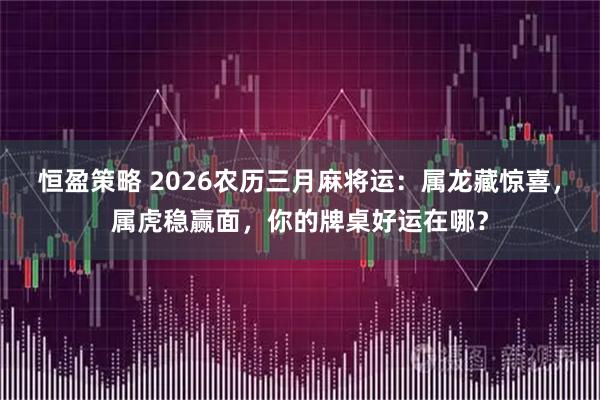 恒盈策略 2026农历三月麻将运：属龙藏惊喜，属虎稳赢面，你的牌桌好运在哪？