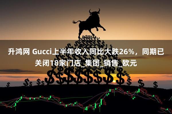 升鸿网 Gucci上半年收入同比大跌26%，同期已关闭18家门店_集团_销售_欧元