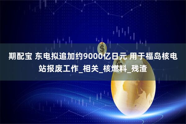 期配宝 东电拟追加约9000亿日元 用于福岛核电站报废工作_相关_核燃料_残渣