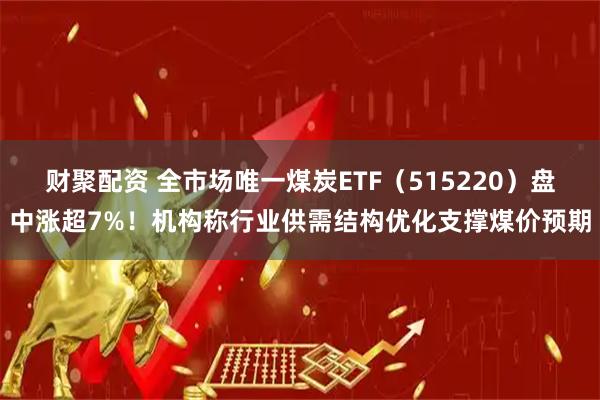 财聚配资 全市场唯一煤炭ETF（515220）盘中涨超7%！机构称行业供需结构优化支撑煤价预期