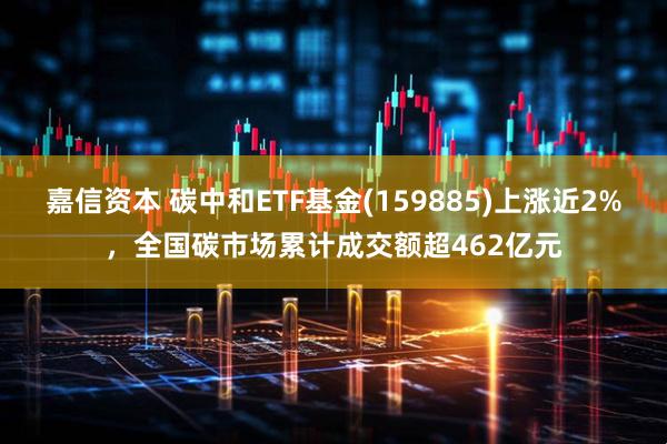 嘉信资本 碳中和ETF基金(159885)上涨近2%,全国碳市场累计成交额超462亿元