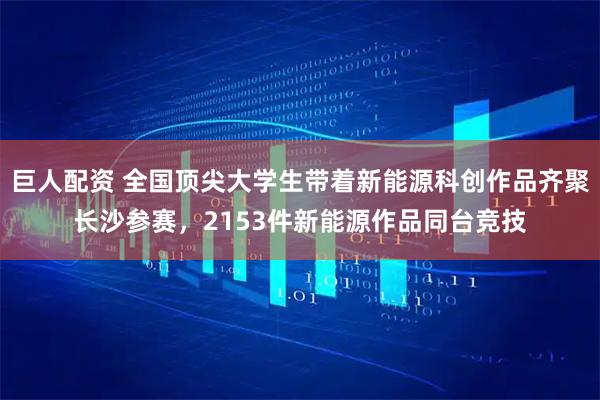 巨人配资 全国顶尖大学生带着新能源科创作品齐聚长沙参赛，2153件新能源作品同台竞技