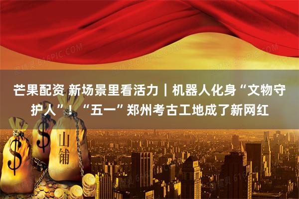 芒果配资 新场景里看活力｜机器人化身“文物守护人”！“五一”郑州考古工地成了新网红