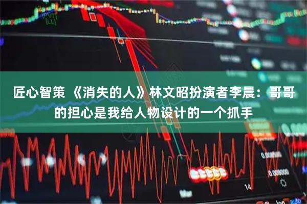 匠心智策 《消失的人》林文昭扮演者李晨：哥哥的担心是我给人物设计的一个抓手