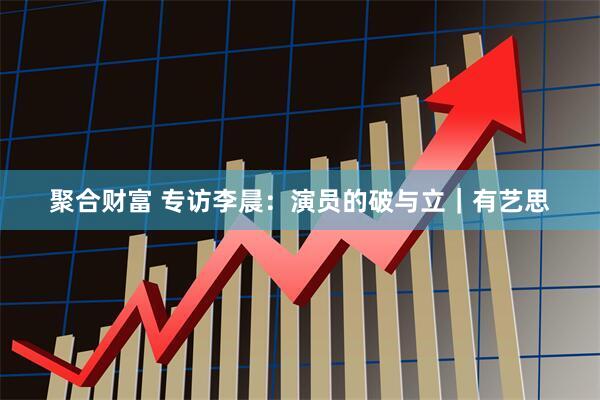 聚合财富 专访李晨：演员的破与立｜有艺思