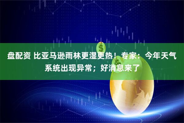盘配资 比亚马逊雨林更湿更热！专家：今年天气系统出现异常；好消息来了