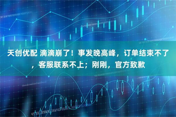 天创优配 滴滴崩了！事发晚高峰，订单结束不了，客服联系不上；刚刚，官方致歉