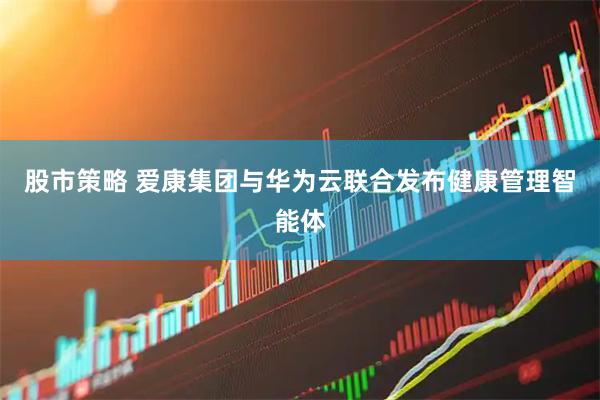 股市策略 爱康集团与华为云联合发布健康管理智能体