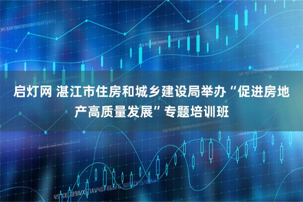 启灯网 湛江市住房和城乡建设局举办“促进房地产高质量发展”专题培训班
