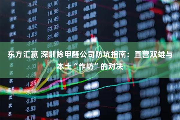 东方汇赢 深圳除甲醛公司防坑指南：直营双雄与本土“作坊”的对决